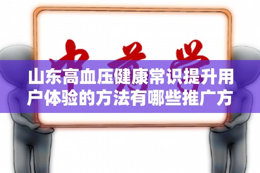 山东高血压健康常识提升用户体验的方法有哪些推广方式有哪些