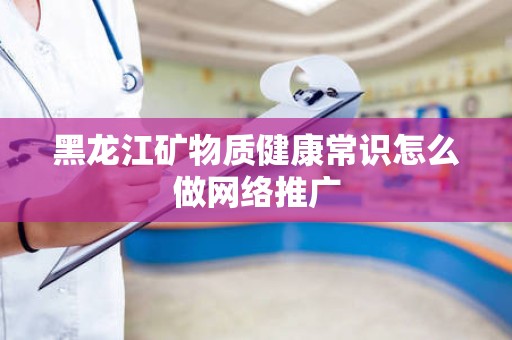 黑龙江矿物质健康常识怎么做网络推广