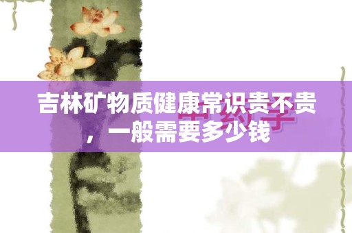 吉林矿物质健康常识贵不贵，一般需要多少钱
