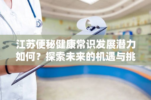 江苏便秘健康常识发展潜力如何？探索未来的机遇与挑战