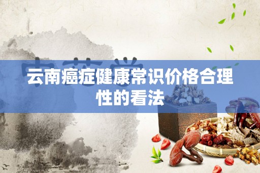 云南癌症健康常识价格合理性的看法