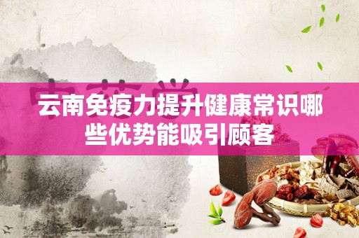 云南免疫力提升健康常识哪些优势能吸引顾客