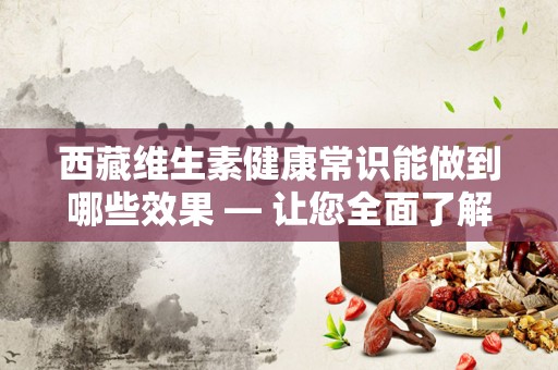 西藏维生素健康常识能做到哪些效果 — 让您全面了解西藏维生素的益处