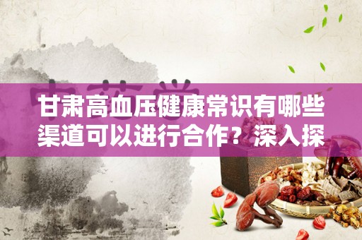 甘肃高血压健康常识有哪些渠道可以进行合作？深入探讨合作模式与健康管理