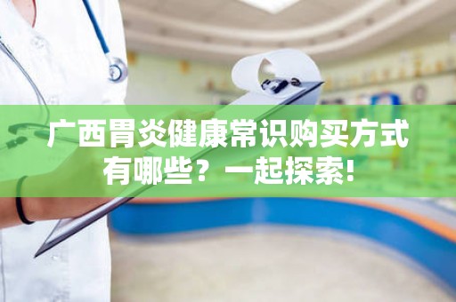 广西胃炎健康常识购买方式有哪些？一起探索!