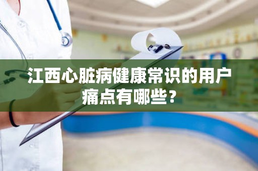 江西心脏病健康常识的用户痛点有哪些？