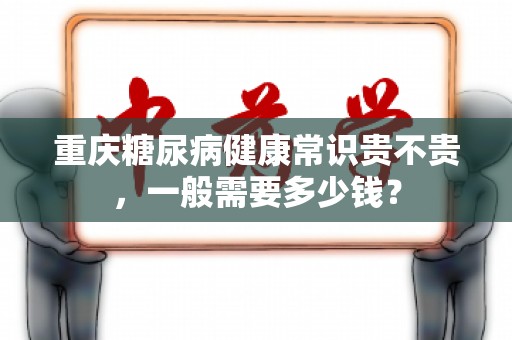 重庆糖尿病健康常识贵不贵，一般需要多少钱？