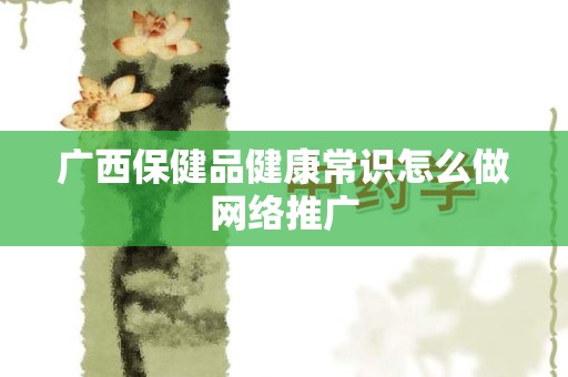 广西保健品健康常识怎么做网络推广