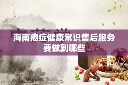 海南癌症健康常识售后服务要做到哪些
