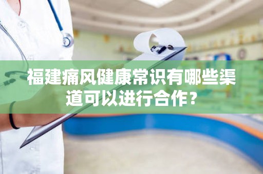 福建痛风健康常识有哪些渠道可以进行合作？