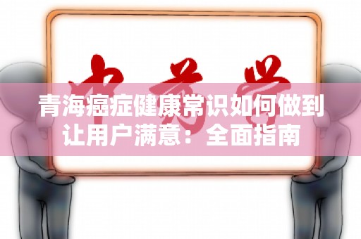 青海癌症健康常识如何做到让用户满意：全面指南
