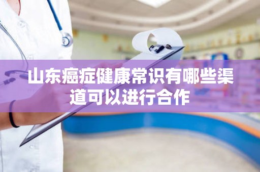 山东癌症健康常识有哪些渠道可以进行合作