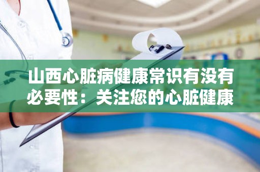 山西心脏病健康常识有没有必要性：关注您的心脏健康