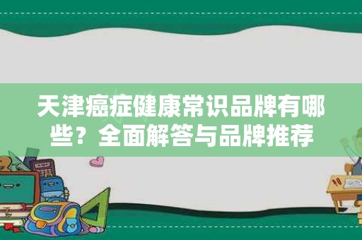 天津癌症健康常识品牌有哪些？全面解答与品牌推荐