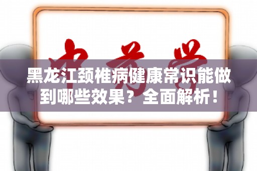 黑龙江颈椎病健康常识能做到哪些效果？全面解析！