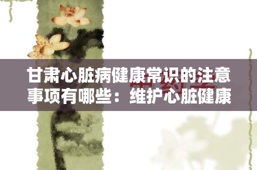 甘肃心脏病健康常识的注意事项有哪些：维护心脏健康的关键指南