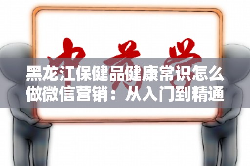 黑龙江保健品健康常识怎么做微信营销：从入门到精通
