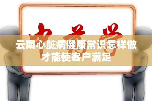 云南心脏病健康常识怎样做才能使客户满足