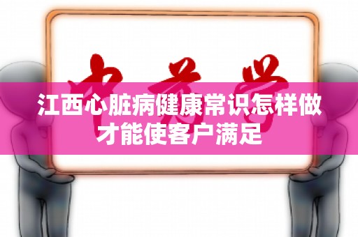 江西心脏病健康常识怎样做才能使客户满足