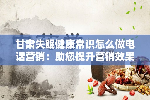 甘肃失眠健康常识怎么做电话营销：助您提升营销效果