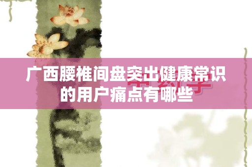 广西腰椎间盘突出健康常识的用户痛点有哪些