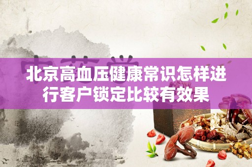 北京高血压健康常识怎样进行客户锁定比较有效果