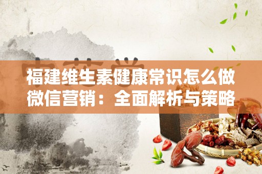 福建维生素健康常识怎么做微信营销：全面解析与策略分享