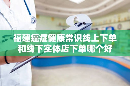 福建癌症健康常识线上下单和线下实体店下单哪个好