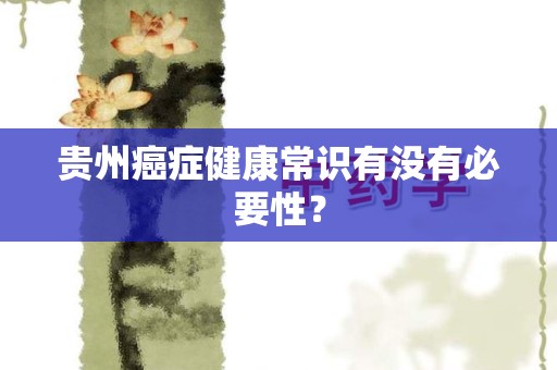 贵州癌症健康常识有没有必要性？
