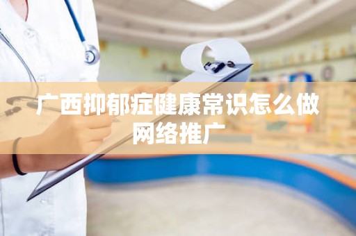 广西抑郁症健康常识怎么做网络推广