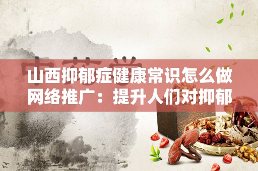 山西抑郁症健康常识怎么做网络推广：提升人们对抑郁症的认知与关注