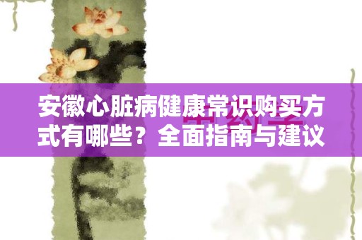 安徽心脏病健康常识购买方式有哪些？全面指南与建议