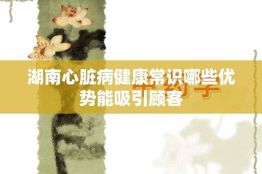 湖南心脏病健康常识哪些优势能吸引顾客