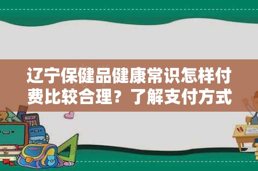 辽宁保健品健康常识怎样付费比较合理？了解支付方式的选择