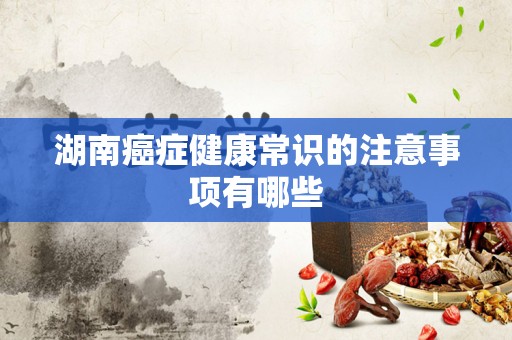 湖南癌症健康常识的注意事项有哪些