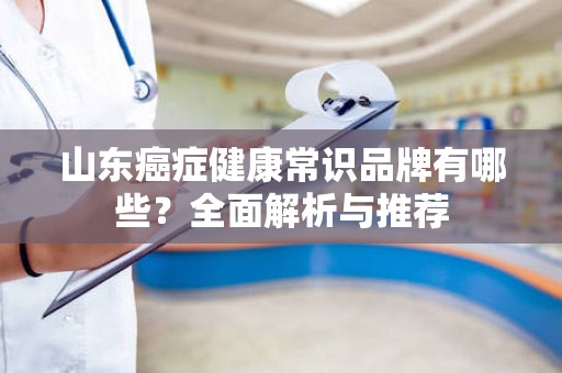 山东癌症健康常识品牌有哪些？全面解析与推荐