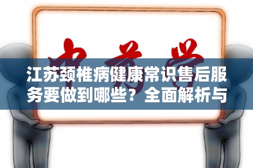 江苏颈椎病健康常识售后服务要做到哪些？全面解析与建议