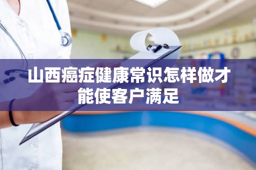 山西癌症健康常识怎样做才能使客户满足