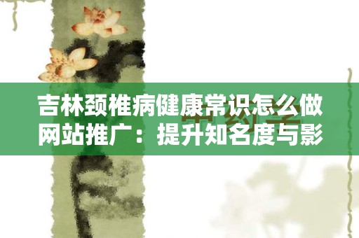 吉林颈椎病健康常识怎么做网站推广：提升知名度与影响力的全方位指南