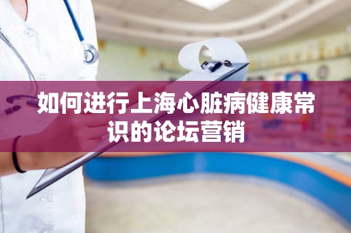 如何进行上海心脏病健康常识的论坛营销