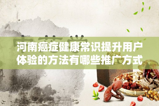 河南癌症健康常识提升用户体验的方法有哪些推广方式有哪些