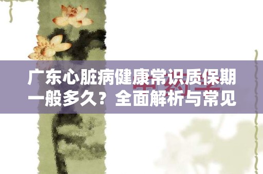 广东心脏病健康常识质保期一般多久？全面解析与常见问题解答