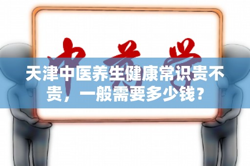 天津中医养生健康常识贵不贵，一般需要多少钱？