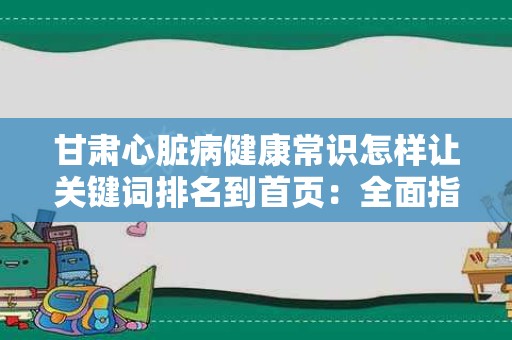 甘肃心脏病健康常识怎样让关键词排名到首页：全面指南