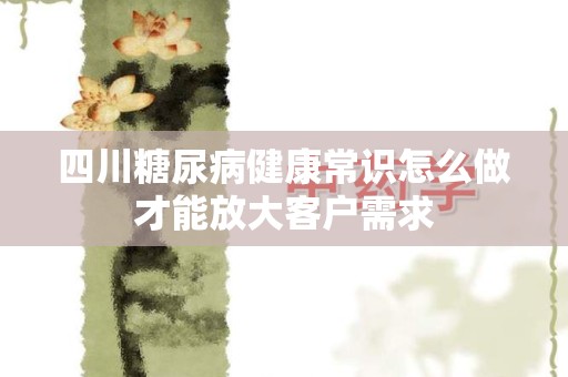 四川糖尿病健康常识怎么做才能放大客户需求