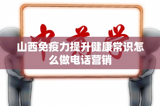 山西免疫力提升健康常识怎么做电话营销