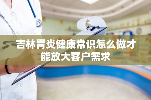 吉林胃炎健康常识怎么做才能放大客户需求