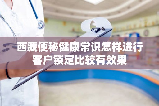 西藏便秘健康常识怎样进行客户锁定比较有效果