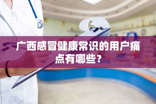 广西感冒健康常识的用户痛点有哪些？