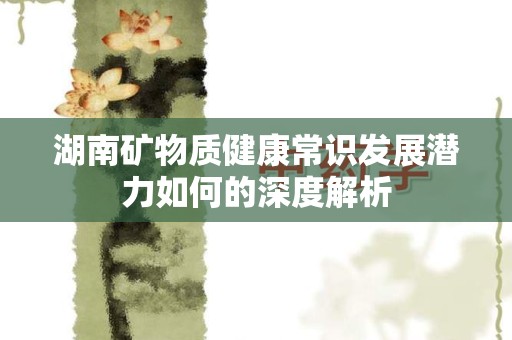 湖南矿物质健康常识发展潜力如何的深度解析
